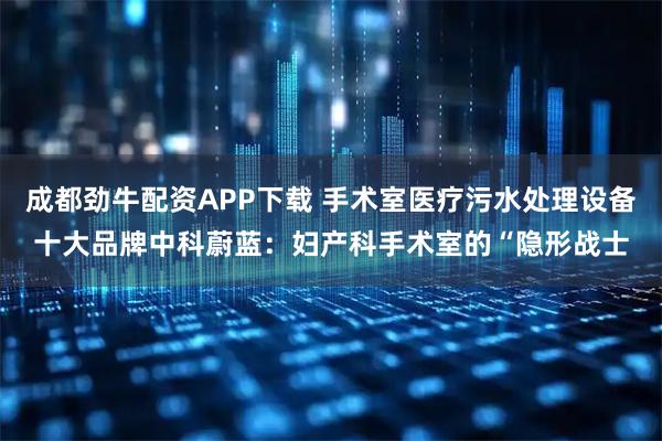 成都劲牛配资APP下载 手术室医疗污水处理设备十大品牌中科蔚蓝：妇产科手术室的“隐形战士