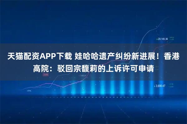 天猫配资APP下载 娃哈哈遗产纠纷新进展！香港高院：驳回宗馥莉的上诉许可申请