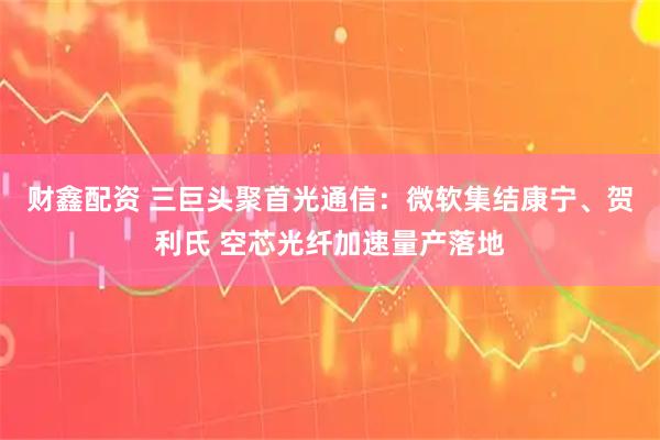 财鑫配资 三巨头聚首光通信：微软集结康宁、贺利氏 空芯光纤加速量产落地