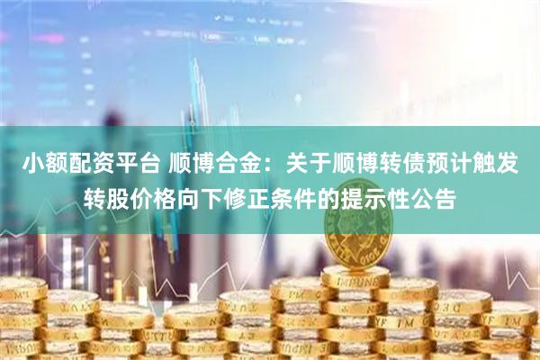 小额配资平台 顺博合金：关于顺博转债预计触发转股价格向下修正条件的提示性公告