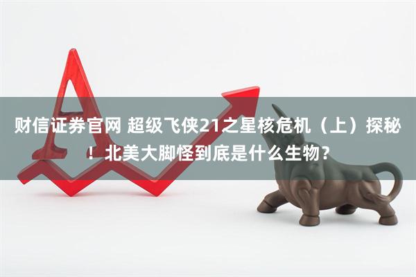 财信证券官网 超级飞侠21之星核危机（上）探秘！北美大脚怪到底是什么生物？