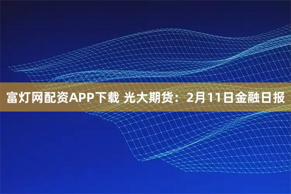 富灯网配资APP下载 光大期货：2月11日金融日报