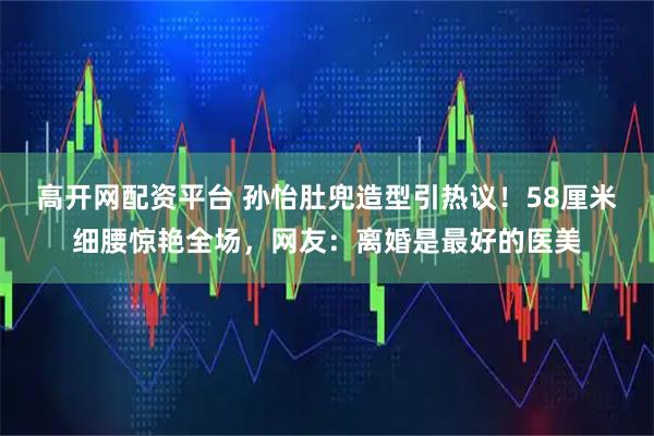 高开网配资平台 孙怡肚兜造型引热议！58厘米细腰惊艳全场，网友：离婚是最好的医美
