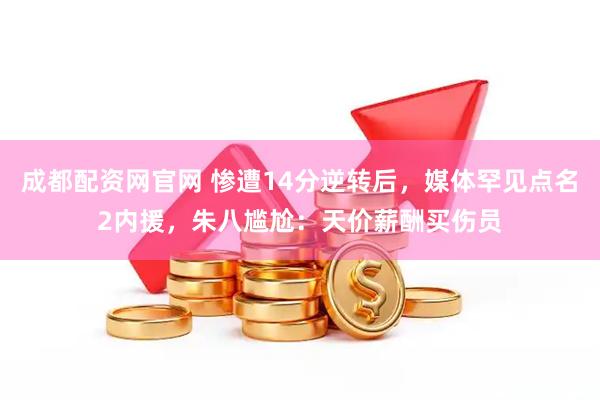 成都配资网官网 惨遭14分逆转后，媒体罕见点名2内援，朱八尴尬：天价薪酬买伤员