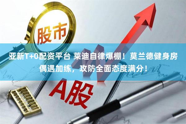 亚新T+0配资平台 莱迪自律爆棚！莫兰德健身房偶遇加练，攻防全面态度满分！