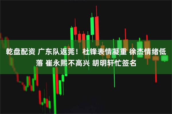 乾盘配资 广东队返莞！杜锋表情凝重 徐杰情绪低落 崔永熙不高兴 胡明轩忙签名