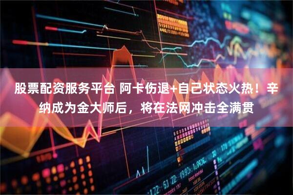 股票配资服务平台 阿卡伤退+自己状态火热！辛纳成为金大师后，将在法网冲击全满贯
