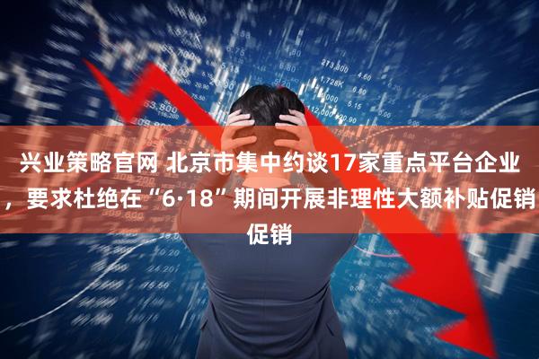 兴业策略官网 北京市集中约谈17家重点平台企业，要求杜绝在“6·18”期间开展非理性大额补贴促销