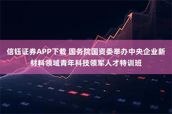 信钰证券APP下载 国务院国资委举办中央企业新材料领域青年科技领军人才特训班