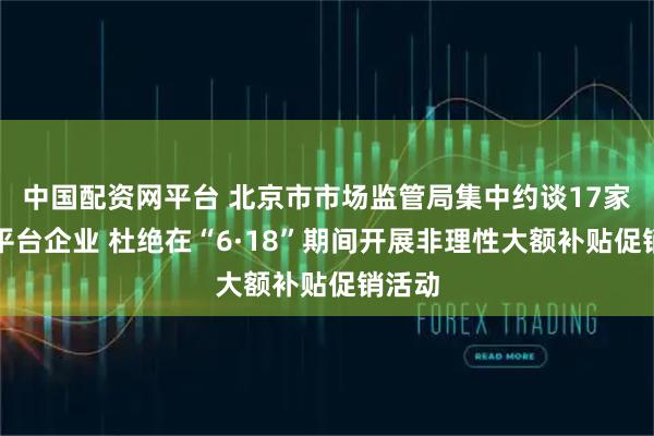 中国配资网平台 北京市市场监管局集中约谈17家重点平台企业 杜绝在“6·18”期间开展非理性大额补贴促销活动