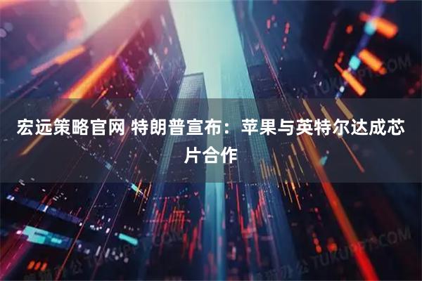 宏远策略官网 特朗普宣布：苹果与英特尔达成芯片合作